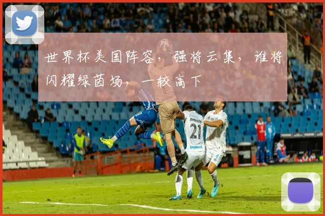世界杯美国阵容，强将云集，谁将闪耀绿茵场，一较高下