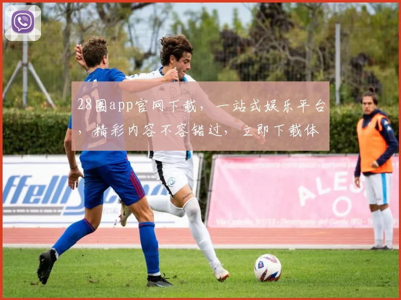 28圈app官网下载，一站式娱乐平台，精彩内容不容错过，立即下载体验