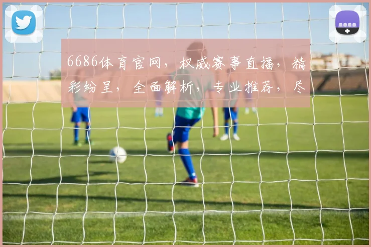6686体育官网，权威赛事直播，精彩纷呈，全面解析，专业推荐，尽享运动乐趣，三重惊喜等你来
