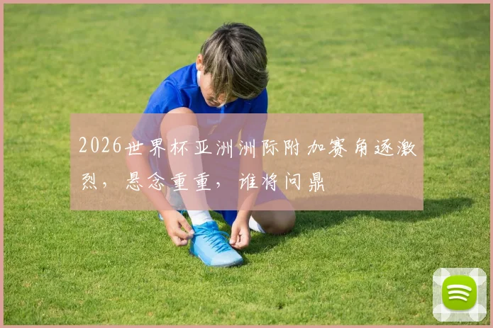 2026世界杯亚洲洲际附加赛角逐激烈，悬念重重，谁将问鼎