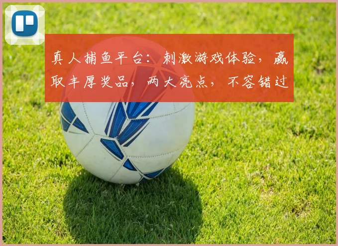 真人捕鱼平台：刺激游戏体验，赢取丰厚奖品，两大亮点，不容错过