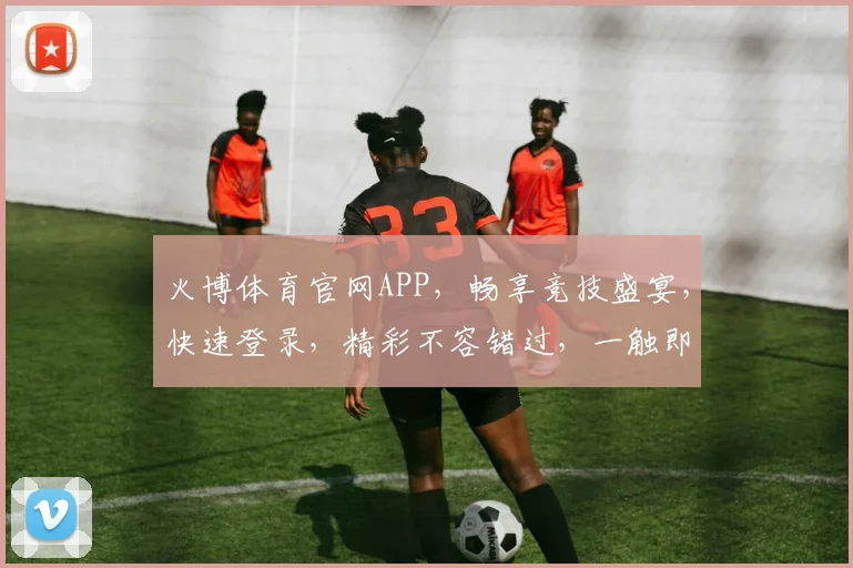 火博体育官网APP，畅享竞技盛宴，快速登录，精彩不容错过，一触即达